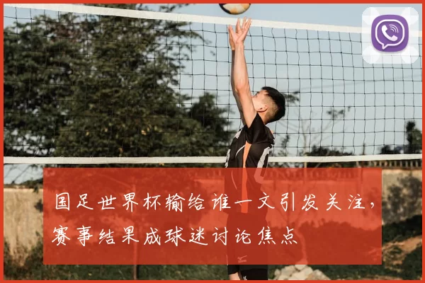 国足世界杯输给谁一文引发关注,赛事结果成球迷讨论焦点