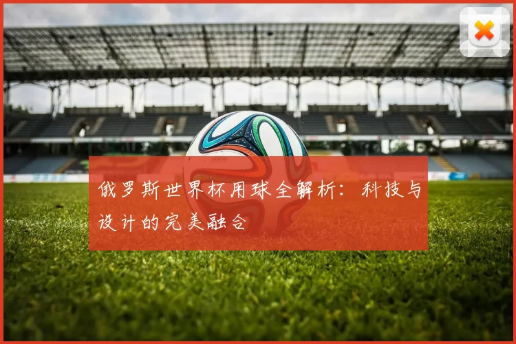 俄罗斯世界杯用球全解析：科技与设计的完美融合