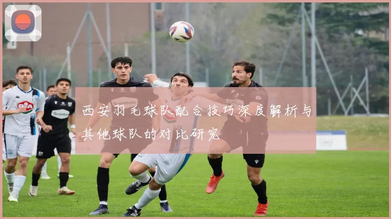 西安羽毛球队配合技巧深度解析与其他球队的对比研究